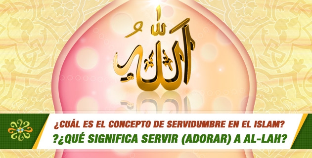 ¿Cuál es el concepto de servidumbre en el Islam?¿Qué significa servir (adorar) a Al-lah?